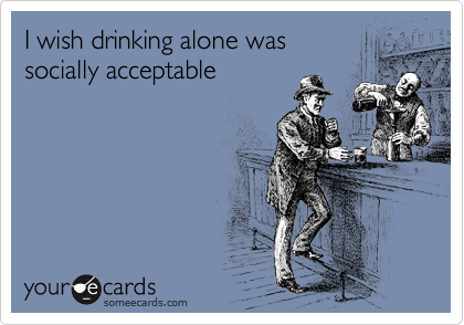I wish drinking alone was 
socially acceptable 