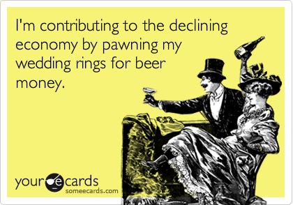 I'm contributing to the declining economy by pawning my
wedding rings for beer
money.