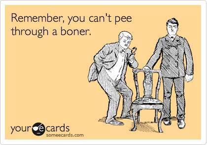 Remember, you can't pee
through a boner.