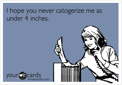 I hope you never catogerize me as under 4 inches.