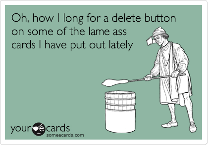 Oh, how I long for a delete button on some of the lame ass
cards I have put out lately