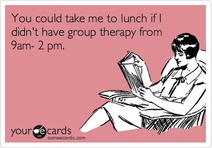You could take me to lunch if I didn't have group therapy from9am- 2 pm.