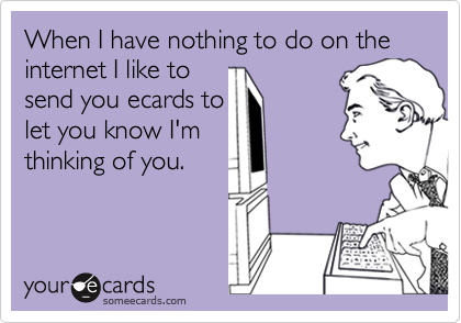 When I have nothing to do on the internet I like tosend you ecards tolet you know I'mthinking of you.