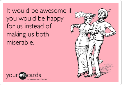 It would be awesome if
you would be happy
for us instead of
making us both
miserable.