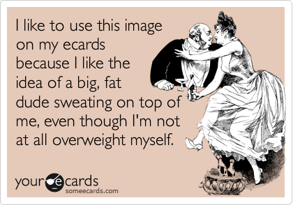 I like to use this imageon my ecardsbecause I like theidea of a big, fatdude sweating on top ofme, even though I'm notat all overweight myself.