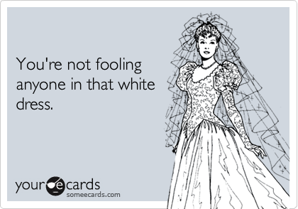 

You're not fooling
anyone in that white
dress.