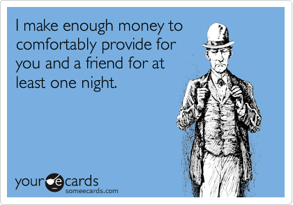 I make enough money to
comfortably provide for
you and a friend for at
least one night.