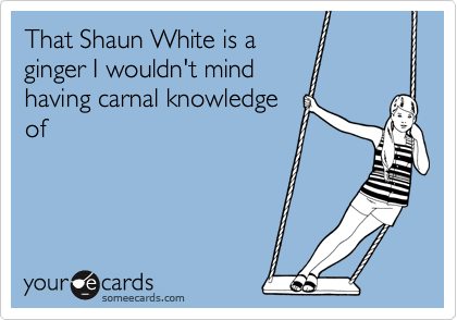 That Shaun White is a
ginger I wouldn't mind
having carnal knowledge
of