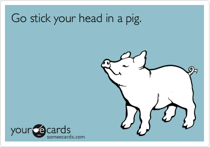 Go stick your head in a pig.