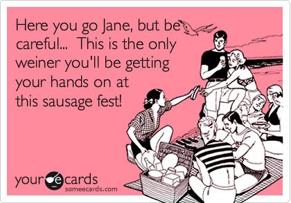 Here you go Jane, but be
careful...  This is the only
weiner you'll be getting
your hands on at
this sausage fest!