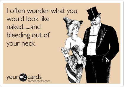 I often wonder what you
would look like
naked......and
bleeding out of
your neck.