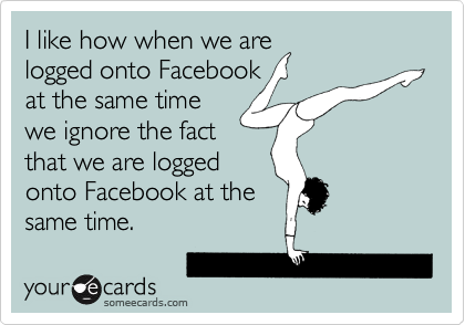 I like how when we are
logged onto Facebook
at the same time
we ignore the fact
that we are logged
onto Facebook at the
same time.
