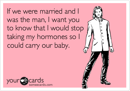 If we were married and I
was the man, I want you
to know that I would stop
taking my hormones so I
could carry our baby.
