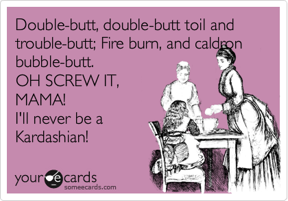 Double-butt, double-butt toil and trouble-butt; Fire burn, and caldron
bubble-butt.
OH SCREW IT,
MAMA!
I'll never be a
Kardashian!