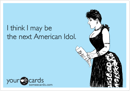 

I think I may be 
the next American Idol. 