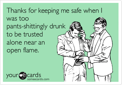 Thanks for keeping me safe when I was too
pants-shittingly drunk
to be trusted
alone near an
open flame.