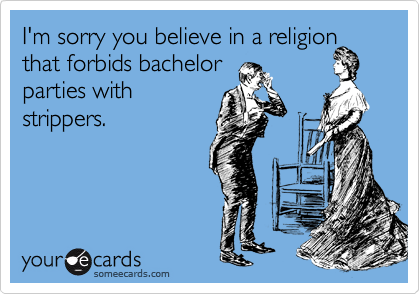 I'm sorry you believe in a religion that forbids bachelor 
parties with
strippers.