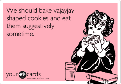 We should bake vajayjay
shaped cookies and eat
them suggestively
sometime.