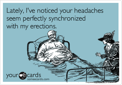 Lately, I've noticed your headaches seem perfectly synchronized
with my erections.