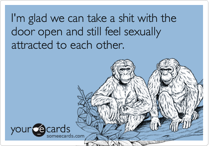I'm glad we can take a shit with the door open and still feel sexually attracted to each other.