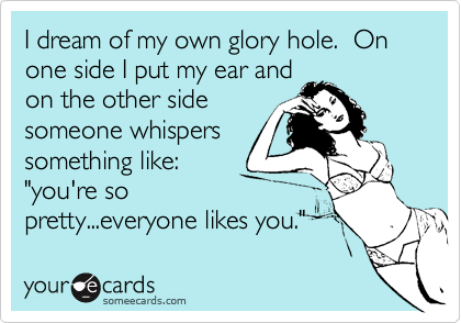 I dream of my own glory hole.  On one side I put my ear and
on the other side
someone whispers
something like:
"you're so
pretty...everyone likes you."