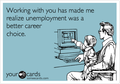 Working with you has made me realize unemployment was a
better career
choice.