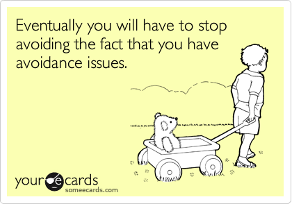Eventually you will have to stop avoiding the fact that you have
avoidance issues.
