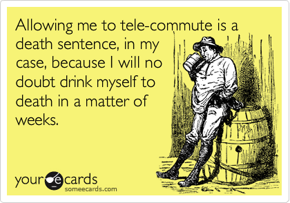 Allowing me to tele-commute is a death sentence, in mycase, because I will nodoubt drink myself todeath in a matter ofweeks.