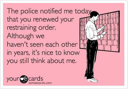 The police notified me today
that you renewed your 
restraining order. 
Although we
haven't seen each other 
in years, it's nice to know
you still think about me.