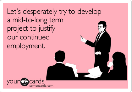 Let's desperately try to developa mid-to-long termproject to justifyour continued  employment.