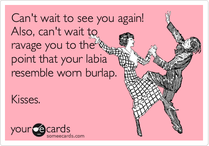 Can't wait to see you again!
Also, can't wait to 
ravage you to the 
point that your labia
resemble worn burlap.

Kisses.