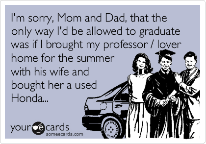 I'm sorry, Mom and Dad, that the only way I'd be allowed to graduate was if I brought my professor / lover home for the summer
with his wife and
bought her a used
Honda...