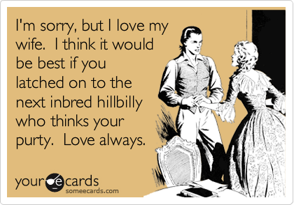 I'm sorry, but I love mywife.  I think it wouldbe best if youlatched on to thenext inbred hillbillywho thinks yourpurty.  Love always.