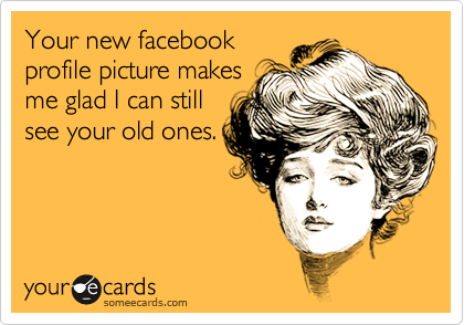 Your new facebook
profile picture makes
me glad I can still
see your old ones.