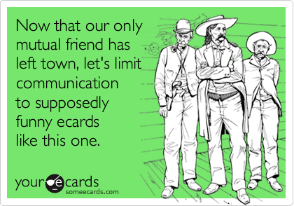 Now that our only
mutual friend has
left town, let's limit
communication
to supposedly
funny ecards
like this one.