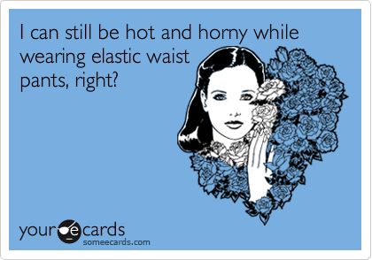 I can still be hot and horny while wearing elastic waist
pants, right?