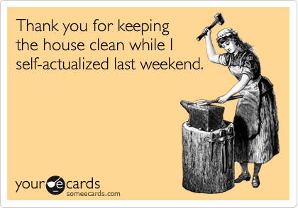 Thank you for keeping
the house clean while I
self-actualized last weekend.
