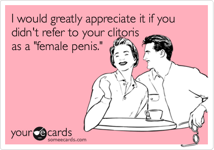 I would greatly appreciate it if you didn't refer to your clitorisas a "female penis."