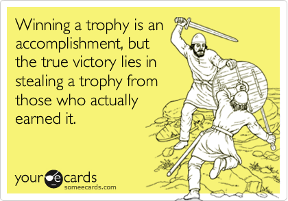 Winning a trophy is anaccomplishment, butthe true victory lies instealing a trophy fromthose who actuallyearned it.