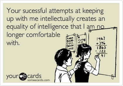 Your sucessful attempts at keeping up with me intellectually creates an equality of intelligence that I am no longer comfortable
with.