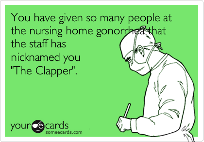You have given so many people at the nursing home gonorrhea thatthe staff hasnicknamed you"The Clapper".