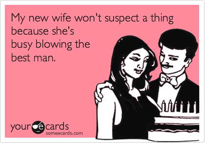 My new wife won't suspect a thing because she's
busy blowing the
best man.