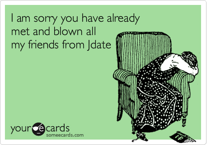 I am sorry you have alreadymet and blown allmy friends from Jdate