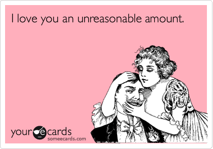 I love you an unreasonable amount.