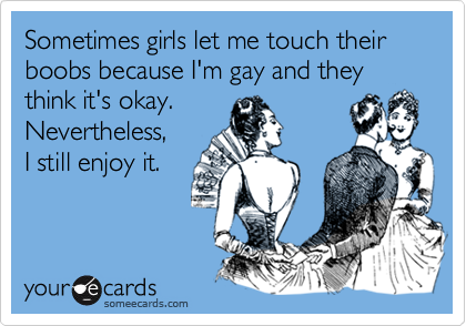Sometimes girls let me touch their boobs because I'm gay and they think it's okay. 
Nevertheless,   
I still enjoy it.