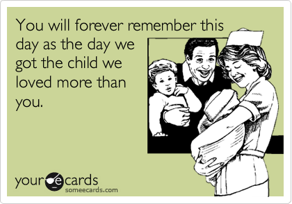You will forever remember this
day as the day we
got the child we
loved more than
you.