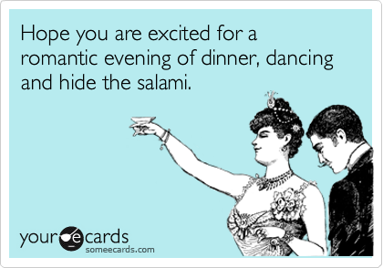 Hope you are excited for a romantic evening of dinner, dancing and hide the salami.