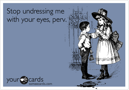 Stop undressing me
with your eyes, perv.