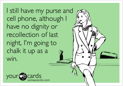 I still have my purse and
cell phone, although I
have no dignity or
recollection of last
night, I'm going to
chalk it up as a
win.