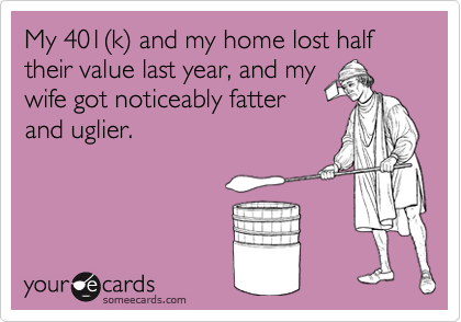 My 401(k) and my home lost half their value last year, and my
wife got noticeably fatter
and uglier.